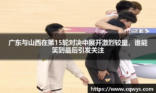 广东与山西在第15轮对决中展开激烈较量，谁能笑到最后引发关注